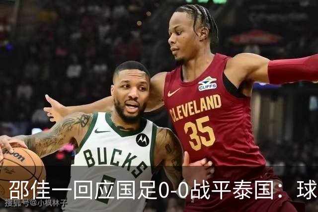 邵佳一回应国足0-0战平泰国：球队配得上胜利，球员们全面达标所有要求